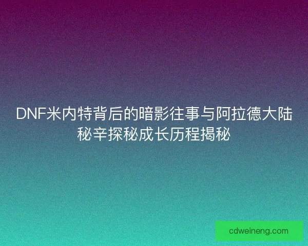 DNF米内特背后的暗影往事与阿拉德大陆秘辛探秘成长历程揭秘